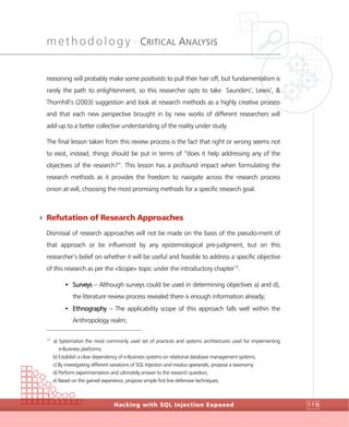 methodology •
CRITICAL ANALYSIS
Hacking with SQL Injection Exposed 119
reasoning will probably make some positivists to pull their hair off, but fundamentalism is
rarely the path to enlightenment, so this researcher opts to take Saunders’, Lewis’, &
Thornhill’s (2003) suggestion and look at research methods as a highly creative process
and that each new perspective brought in by new works of different researchers will
add-up to a better collective understanding of the reality under study.
The final lesson taken from this review process is the fact that right or wrong seems not
to exist, instead, things should be put in terms of “does it help addressing any of the
objectives of the research?”. This lesson has a profound impact when formulating the
research methods as it provides the freedom to navigate across the research process
onion at will, choosing the most promising methods for a specific research goal.
4 Refutation of Research Approaches
Dismissal of research approaches will not be made on the basis of the pseudo-merit of
that approach or be influenced by any epistemological pre-judgment, but on this
researcher’s belief on whether it will be useful and feasible to address a specific objective
of this research as per the «Scope» topic under the introductory chapter12
.
• Surveys – Although surveys could be used in determining objectives a) and d),
the literature review process revealed there is enough information already;
• Ethnography – The applicability scope of this approach falls well within the
Anthropology realm;
12
a) Systematize the most commonly used set of practices and systems architectures used for implementing
e-Business platforms;
b) Establish a clear dependency of e-Business systems on relational database management systems;
c) By investigating different variations of SQL Injection and modus operandis, propose a taxonomy
d) Perform experimentation and ultimately answer to the research question;
e) Based on the gained experience, propose simple first line defensive techniques;
 