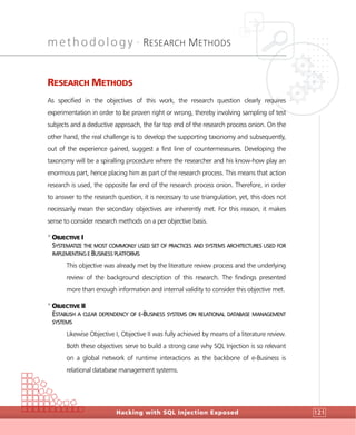 methodology •
RESEARCH METHODS
Hacking with SQL Injection Exposed 121
RESEARCH METHODS
As specified in the objectives of this work, the research question clearly requires
experimentation in order to be proven right or wrong, thereby involving sampling of test
subjects and a deductive approach, the far top end of the research process onion. On the
other hand, the real challenge is to develop the supporting taxonomy and subsequently,
out of the experience gained, suggest a first line of countermeasures. Developing the
taxonomy will be a spiralling procedure where the researcher and his know-how play an
enormous part, hence placing him as part of the research process. This means that action
research is used, the opposite far end of the research process onion. Therefore, in order
to answer to the research question, it is necessary to use triangulation, yet, this does not
necessarily mean the secondary objectives are inherently met. For this reason, it makes
sense to consider research methods on a per objective basis.
>
OBJECTIVE I
SYSTEMATIZE THE MOST COMMONLY USED SET OF PRACTICES AND SYSTEMS ARCHITECTURES USED FOR
IMPLEMENTING E BUSINESS PLATFORMS
This objective was already met by the literature review process and the underlying
review of the background description of this research. The findings presented
more than enough information and internal validity to consider this objective met.
>
OBJECTIVE II
ESTABLISH A CLEAR DEPENDENCY OF E-BUSINESS SYSTEMS ON RELATIONAL DATABASE MANAGEMENT
SYSTEMS
Likewise Objective I, Objective II was fully achieved by means of a literature review.
Both these objectives serve to build a strong case why SQL Injection is so relevant
on a global network of runtime interactions as the backbone of e-Business is
relational database management systems.
 