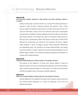 methodology •
RESEARCH METHODS
Hacking with SQL Injection Exposed122
>
OBJECTIVE III
BY INVESTIGATING DIFFERENT VARIATIONS OF SQL INJECTION AND MODUS OPERANDIS, PROPOSE A
TAXONOMY
Literature review plays an import role here as a survey of the existing techniques is
required in order to build a taxonomy. Because SQL Injection is still a rather
obscure subject, the literature review process must take into account this fact in its
quest for information sources. Fonts that otherwise would seem inappropriate
must be herein considered, including underground sources, hacking communities,
peer-to-peer networks. This mindset was used on the literature review process as
laid-out on the corresponding chapter. Still, literature review does not offer all the
elements for constructing such taxonomy. The researcher will have to validate
attack variations in terms of category, concept, modus operandis, effectiveness
and applicability scope. This procedure will involve experimentation and poking
around test systems in order to determine the best compartmentalization for the
different types of attacks. This constitutes a deductive approach and therefore it is
a typical case of experimentation.
>
OBJECTIVE IV
PERFORM EXPERIMENTATION AND ULTIMATELY ANSWER TO THE RESEARCH QUESTION
The purpose of this objective is to build some internal validity. A mixture of
literature review, know-how and recently gained experience will be the key factors
when conducting experimentation on a real system. The results of the actual tests
will then be analysed using a mere yes/no positivistic approach.
>
OBJECTIVE V
BASED ON THE GAINED EXPERIENCE, PROPOSE SIMPLE FIRST LINE DEFENSIVE TECHNIQUES
Likewise Objective IV, this objective will heavily rely on literature review, know-how
and recently gained experience as a means for proposing a set of first line
defensive techniques.
 