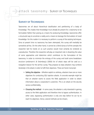 attack taxonomy •
SURVEY OF TECHNIQUES
Hacking with SQL Injection Exposed124
SURVEY OF TECHNIQUES
Taxonomies are all about hierarchical classification and partitioning of a body of
Knowledge. This implies that Knowledge must already be present for a taxonomy to be
formulated. Rather than posing as a means for producing Knowledge, taxonomies offer
a structured way to scrutinize a reality and a means to leverage the formulation of novel
Knowledge. For this matter it is necessary to perform a survey of the existing techniques.
Since at present time no taxonomy has been attempted, this survey will inevitably be
somewhat ad-hoc. On the other hand, it cannot be a blind dump of all the samples the
researcher laid his hands on as such practice would most certainly be rendered as
unproductive. Therefore the researcher will play an important role in dissecting the value
of some approaches and determine which contribute to the formulation of the
taxonomy. In order to minimize the entropy of the survey and build some breakdown
structure Landsmann’s & Strömberg’s (2003) list of attack steps will be used as a
navigation beacon for the ad-hoc survey. They propose six steps attackers may combine
iteratively in the attack in order to fulfil their objectives. These are herein transcript:
• Setting the objective – Whether explicit or arbitrary, attackers have one or more
objectives for conducting SQL Injection attacks. A concrete example might be
that an attacker wants to access the Web application in order to obtain
information about a corporation’s customers. This is an attack on the security
service confidentiality;
• Choosing the method – In some cases, the attacker is only interested in gaining
access to the Web application and therefore tries to bypass authentication. In
other cases, bypassing authentication is only one step before he can try to
reach his objectives. Hence, several methods can be chosen;
 