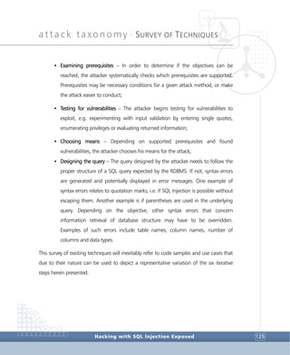 attack taxonomy •
SURVEY OF TECHNIQUES
Hacking with SQL Injection Exposed 125
• Examining prerequisites – In order to determine if the objectives can be
reached, the attacker systematically checks which prerequisites are supported.
Prerequisites may be necessary conditions for a given attack method, or make
the attack easier to conduct;
• Testing for vulnerabilities – The attacker begins testing for vulnerabilities to
exploit, e.g. experimenting with input validation by entering single quotes,
enumerating privileges or evaluating returned information;
• Choosing means – Depending on supported prerequisites and found
vulnerabilities, the attacker chooses his means for the attack;
• Designing the query – The query designed by the attacker needs to follow the
proper structure of a SQL query expected by the RDBMS. If not, syntax errors
are generated and potentially displayed in error messages. One example of
syntax errors relates to quotation marks, i.e. if SQL Injection is possible without
escaping them. Another example is if parentheses are used in the underlying
query. Depending on the objective, other syntax errors that concern
information retrieval of database structure may have to be overridden.
Examples of such errors include table names, column names, number of
columns and data types.
This survey of existing techniques will inevitably refer to code samples and use cases that
due to their nature can be used to depict a representative variation of the six iterative
steps herein presented.
 