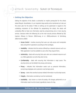 attack taxonomy •
SURVEY OF TECHNIQUES
Hacking with SQL Injection Exposed126
4 Setting the Objective
Setting the objective of the attack is somewhat an implicit prerequisite for the whole
attack lifecycle. Nonetheless, it is an important step worthy to be mentioned as it sets out
the action plan for the attack. If little or nothing can be systemized in regards to the
underlying motivation of the offender for perpetrating the attack, the attack will
undoubtly affect at least one information asset by compromising one or more security
services. Literature refers the following list as the main security services affected by SQL
Injection (Álvarez & Petrovic 2003;Huang et al. 2004;Landsmann & Strömberg
2003;Yuhanna 2003):
• Access Control – involves ensuring that users can only access and manipulate
data and perform operations according to their privileges;
• Availability – indicates that the services offered by a network resource such as a
Web application must be available to users when they request them;
• Authenticity – deals with ensuring that users who use a network resource such
as a Web application are who they claim to be;
• Confidentiality – deals with ensuring that information is kept secret. This
security service can be divided into privacy and secrecy;
• Privacy – indicates that information assets such as personal information,
concerning employees and customers must be kept secret;
• Secrecy – states that sensitive business-related information must be kept secret;
• Integrity - information consistency must be maintained;
• Auditability – also known as chain-of-custody. All changes performed on an
information asset must be traced, typically by means of a log.
 
