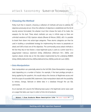 attack taxonomy •
SURVEY OF TECHNIQUES
Hacking with SQL Injection Exposed 127
4 Choosing the Method
Pretty much like in research, choosing a collection of methods will serve to address the
objectives previously set-out. Once the collection of objectives is established and the list of
security services formulated, the attacker must then choose the tools of his trade, the
weapons for the duel. These attack methods can vary in infinite ways as there are
unlimited variations of SQL Injection attacks (Álvarez & Petrovic 2003), still, it is possible
to break them down into action-type categories. These atomic categories can then be
used in building a consolidated strategy for implementing the means to perpetrate an
attack and fulfil at least one of the objectives. The commonality across attack methods is
the fact they rely on two factors: a base legitimate query is used as a carrier wave for a
piggy-backed malicious statement (Anley 2002b;Kost 2003;Sam M.S. 2005), and
injection attacks strictly rely on the SQL dialect implemented by the underlying RDBMS
(Anley 2002b;Halfond & Orso 2005a;Halfond & Orso 2005b;Livshits & S.Lam 2005).
4Data Manipulation
Data manipulation can potentially extend to the full DML (Data Manipulation Language)
stack depending on a number of factors. For example, if the least privilege principle is
being applied by the sysadmin, this would reduce the chances of illegitimate access and
limit the scope of accessible DML statements. Data manipulation deals with the possibility
to retrieve, change, fabricate or delete data in a database through the use SQL
commands.
As an example, let’s assume the following base query is the legitimate carrier wave used
on a page that takes user input in order to find a list of products:
Select * From Products Where Description Like '%<user input>%'
 
