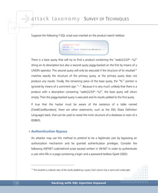 attack taxonomy •
SURVEY OF TECHNIQUES
Hacking with SQL Injection Exposed128
Suppose the following T-SQL script was inserted on the product search textbox:
There is a base query that will try to find a product containing the “xads@233ª~ºs2”
string on its description but also a second query piggy-backed on the first by means of a
UNION operator. This second query will only be executed if the structure of its resultset13
matches exactly the structure of the primary query, or the primary query does not
produce any results. Finally, the remaining piece of the base query, the “%’” portion is
ignored by means of a comment sign “--”. Because it is very much unlikely that there is a
product with a description containing “xads@233ª~ºs2”, the base query will return
empty. Then the piggy-backed query is executed and its results yielded to the first query.
If true that the hacker must be aware of the existence of a table named
[CreditCardNumbers], there are other statements, such as the DDL (Data Definition
Language) stack, that can be used to reveal the inner structure of a database or even of a
RDBMS.
4Authentication Bypass
An attacker may use this method to pretend to be a legitimate user by bypassing an
authorization mechanism and be granted authentication privileges. Consider the
following ASP.NET code-behind script excerpt written in VB.NET in order to authenticate
a user who fills in a page containing a login and a password textbox (Spett 2002):
13
The resultset is a tabular view of the results yielded by a query. Each column has a name and a data type.
xads@233ª~ºs2'
UNION ALL
Select * from CreditCardNumbers --
 