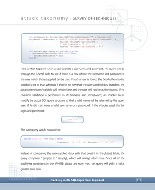 attack taxonomy •
SURVEY OF TECHNIQUES
Hacking with SQL Injection Exposed 129
Here is what happens when a user submits a username and password. The query will go
through the [Users] table to see if there is a row where the username and password in
the row match those supplied by the user. If such a row is found, the boolAuthenticated
variable is set to true, whereas if there is no row that the user-supplied data matches, the
boolAuthenticated variable will remain false and the user will not be authenticated. If no
character validation is performed on strUsername and strPassword, an attacker could
modify the actual SQL query structure so that a valid name will be returned by the query
even if he did not know a valid username or a password. If the attacker used this for
login and password:
The base query would evaluate to:
Instead of comparing the user-supplied data with that present in the [Users] table, the
query compares '' (empty) to '' (empty), which will always return true. Since all of the
qualifying conditions in the WHERE clause are now met, the query will yield a value
greater than zero.
SELECT Count(*) FROM Users WHERE
Username='' OR ''='' AND Password = '' OR ''=''
' OR ''='
Dim myCommand As System.Data.SqlClient.SqlCommand("", myConnection)
myCommand.CommandText = "SELECT Count(*) FROM Users WHERE Username='" & _
Request.Params("strUsername") & _
"' AND Password = '" & _
Request.Params("strPassword") & "'"
Dim boolAuthenticated As Boolean = False
If myCommand.ExecuteScalar() <> 0 Then
boolAuthenticated = True
End If
 