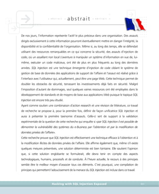 • a b s t r a i t •
abstrait • a b s t r a i t •
Hacking with SQL Injection Exposed XIII
De nos jours, l’information représente l’actif le plus précieux dans une organisation. Des assauts
dirigés exclusivement à cette information pourront éventuellement mettre en danger l’intégrité, la
disponibilité et la confidentialité de l’organisation. Même si, au long des temps, elle se défendait
utilisant des ressources remarquables en ce qui concerne la sécurité, des assauts d’injection de
code, où un assaillant non local s’aventure à manipuler un système d’information en vue de, lui-
même, exécuter un code malicieux, ont été de plus en plus fréquents au long des dernières
années. SQL Injection est une technique émergente d’injection de code ciblant le système de
gestion de base de données des applications de support de l’affaire et l’assaut est réalisé grâce à
l’interface avec l’utilisateur qui, actuellement, peut être une page Web. Cette technique permet de
doubler les obstacles de sécurité, terrassant les investissements déjà faits en sécurité. Malgré
l’imposition d’autant de dommages, seul quelques vaines ressources ont été employées dans le
développement de standards et de moyens de base aux applications Web puisque le topique SQL
Injection est encore très peu étudié.
Ayant comme soutien une combinaison d’action research et une révision de littérature, ce travail
de recherche se propose à, pour la première fois, définir de façon unificatrice SQL Injection et
aussi à présenter la première taxinomie d’assauts. Celle-ci sert de support à la validation
expérimentale de la question de cette recherche qui enquête si «par SQL Injection il est possible de
démontrer la vulnérabilité des systèmes du e-Business par l’obtention et par la modification de
données privées de l’affaire».
Cette recherche prouve que SQL Injection est effectivement une technique efficace à l’obtention et à
la modification illicites de données privées de l’affaire. Elle affirme également que, même s’il existe
quelques mesures préventives, une solution déterministe est bien lointaine. Elle soutient l’opinion
que, si cette solution englobante se formulerait, elle devra tenir en compte des aspects
technologiques, humains, processifs et de conduite. À l’heure actuelle, le recours à des principes
semble être le meilleur moyen d’associer tous ces éléments. C’est pourquoi, une compilation de
principes qui permettent l’adoucissement de la menace du SQL Injection est incluse dans ce travail.
 