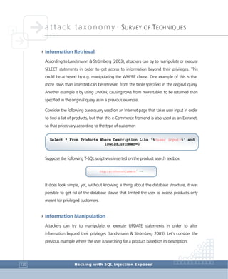 attack taxonomy •
SURVEY OF TECHNIQUES
Hacking with SQL Injection Exposed130
4Information Retrieval
According to Landsmann & Strömberg (2003), attackers can try to manipulate or execute
SELECT statements in order to get access to information beyond their privileges. This
could be achieved by e.g. manipulating the WHERE clause. One example of this is that
more rows than intended can be retrieved from the table specified in the original query.
Another example is by using UNION, causing rows from more tables to be returned than
specified in the original query as in a previous example.
Consider the following base query used on an Internet page that takes user input in order
to find a list of products, but that this e-Commerce frontend is also used as an Extranet,
so that prices vary according to the type of customer:
Suppose the following T-SQL script was inserted on the product search textbox:
It does look simple, yet, without knowing a thing about the database structure, it was
possible to get rid of the database clause that limited the user to access products only
meant for privileged customers.
4Information Manipulation
Attackers can try to manipulate or execute UPDATE statements in order to alter
information beyond their privileges (Landsmann & Strömberg 2003). Let’s consider the
previous example where the user is searching for a product based on its description.
Select * From Products Where Description Like '%<user input>%' and
isGoldCustomer=0
Digital%Photo%Camera' --
 