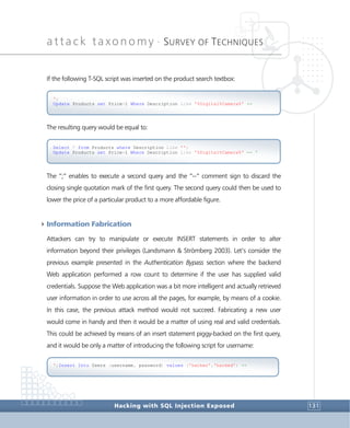 attack taxonomy •
SURVEY OF TECHNIQUES
Hacking with SQL Injection Exposed 131
If the following T-SQL script was inserted on the product search textbox:
The resulting query would be equal to:
The “;” enables to execute a second query and the “--“ comment sign to discard the
closing single quotation mark of the first query. The second query could then be used to
lower the price of a particular product to a more affordable figure.
4Information Fabrication
Attackers can try to manipulate or execute INSERT statements in order to alter
information beyond their privileges (Landsmann & Strömberg 2003). Let’s consider the
previous example presented in the Authentication Bypass section where the backend
Web application performed a row count to determine if the user has supplied valid
credentials. Suppose the Web application was a bit more intelligent and actually retrieved
user information in order to use across all the pages, for example, by means of a cookie.
In this case, the previous attack method would not succeed. Fabricating a new user
would come in handy and then it would be a matter of using real and valid credentials.
This could be achieved by means of an insert statement piggy-backed on the first query,
and it would be only a matter of introducing the following script for username:
';Insert Into Users (username, password) values ('hacker','hacked') --
Select * from Products where Description Like '';
Update Products set Price=1 Where Description Like '%Digital%Camera%' -- '
';
Update Products set Price=1 Where Description Like '%Digital%Camera%' --
 