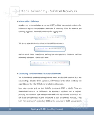 attack taxonomy •
SURVEY OF TECHNIQUES
Hacking with SQL Injection Exposed132
4Information Deletion
Attackers can try to manipulate or execute DELETE or DROP statements in order to alter
information beyond their privileges (Landsmann & Strömberg 2003). For example, the
following piggy-back statement would drop the logging table:
This would wipe out all the purchase requests without any trace:
And this would delete a specific user and maybe erase any evidence that a user had been
maliciously created on a previous occasion:
4Extending to Other Data Sources with OleDb
The attack methods presented to this point only aimed at data stored on the RDBMS that
is supporting a database-driven application. But the scope of the attack could very well
expand beyond the initial RDBMS and target other data sources.
Most data sources, and not just RDBMSs, implement ODBC or OleDb. These are
standardised interfaces, or middleware, for accessing a database from a program,
providing an abstraction layer between the RDBMS and the consumer application. It is
safe to say any commercial RDBMS implements at least one of these interfaces, if not
both. From a consumer’s perspective, ODBC can be consumed by OleDb using a specific
';Delete from Users Where UserName='hacker' --
';Truncate Table PurchaseRequests --
';Drop Table TransctionsLogging --
 