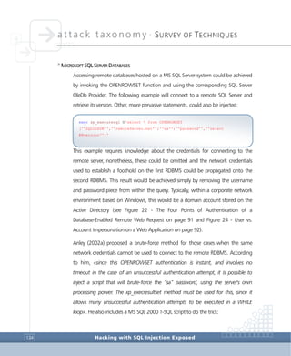 attack taxonomy •
SURVEY OF TECHNIQUES
Hacking with SQL Injection Exposed134
>
MICROSOFT SQL SERVER DATABASES
Accessing remote databases hosted on a MS SQL Server system could be achieved
by invoking the OPENROWSET function and using the corresponding SQL Server
OleDb Provider. The following example will connect to a remote SQL Server and
retrieve its version. Other, more pervasive statements, could also be injected:
This example requires knowledge about the credentials for connecting to the
remote server, nonetheless, these could be omitted and the network credentials
used to establish a foothold on the first RDBMS could be propagated onto the
second RDBMS. This result would be achieved simply by removing the username
and password piece from within the query. Typically, within a corporate network
environment based on Windows, this would be a domain account stored on the
Active Directory (see Figure 22 - The Four Points of Authentication of a
Database-Enabled Remote Web Request on page 91 and Figure 24 - User vs.
Account Impersonation on a Web Application on page 92).
Anley (2002a) proposed a brute-force method for those cases when the same
network credentials cannot be used to connect to the remote RDBMS. According
to him, «since this OPENROWSET authentication is instant, and involves no
timeout in the case of an unsuccessful authentication attempt, it is possible to
inject a script that will brute-force the “sa” password, using the server's own
processing power. The xp_execresultset method must be used for this, since it
allows many unsuccessful authentication attempts to be executed in a WHILE
loop». He also includes a MS SQL 2000 T-SQL script to do the trick:
exec sp_executesql N'select * from OPENROWSET
(''SQLOLEDB'',''remoteServer.net'';''sa'';''password'',''select
@@version'')'
 