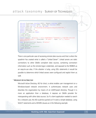 attack taxonomy •
SURVEY OF TECHNIQUES
Hacking with SQL Injection Exposed 135
There is one particular case of accessing remote data sources and that is when the
sysadmin has created what is called a “Linked Server”. Linked servers are static
connections to other OleDb compliant data sources, containing connection
information such as the remote logon credentials, and exposed to the RDBMS as
an easy-to-use alias. If the attacker is lucky, using DDL statements it would be
possible to determine which linked servers were configured and exploit them as
well.
>
MICROSOFT ACTIVE DIRECTORY
Microsoft Active Directory, AD for short, is what enables user management on a
Windows-based network environment. It authenticates network users and
describes the organization by means of an LDAP-based directory. Though it is
more an application than a database, it exposes an OleDb provider for
interoperating with other data sources. So if a client application needed to search
for a network user, the AD could be queried as if it were a simple database, using
SELECT statements and a WHERE clauses as in the following example:
declare @username nvarchar(4000), @query nvarchar(4000)
declare @pwd nvarchar(4000), @char_set nvarchar(4000)
declare @pwd_len int, @i int, @c char
select @char_set = N'abcdefghijklmnopqrstuvwxyz0123456789!_'
select @pwd_len = 8
select @username = 'sa'
while @i < @pwd_len begin
-- make pwd
(code deleted)
-- try a login
select @query = N'select * from OPENROWSET(''MSDASQL'',''DRIVER=(Cerrudo
2002);SERVER=;uid=' + @username + N';pwd=' + @pwd + N''',''select
@@version'')'
exec xp_execresultset @query, N'master'
--check for success
(code deleted)
-- increment the password
(code deleted)
end
 