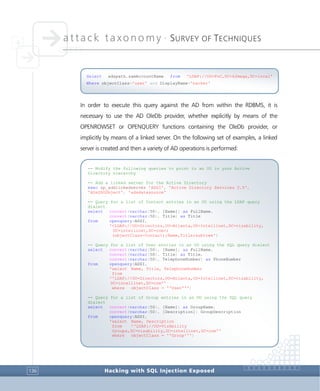 attack taxonomy •
SURVEY OF TECHNIQUES
Hacking with SQL Injection Exposed136
In order to execute this query against the AD from within the RDBMS, it is
necessary to use the AD OleDb provider, whether explicitly by means of the
OPENROWSET or OPENQUERY functions containing the OleDb provider, or
implicitly by means of a linked server. On the following set of examples, a linked
server is created and then a variety of AD operations is performed:
-- Modify the following queries to point to an OU in your Active
Directory hierarchy
-- Add a linked server for the Active Directory
exec sp_addlinkedserver 'ADSI', 'Active Directory Services 2.5',
'ADsDSOObject', 'adsdatasource'
-- Query for a list of Contact entries in an OU using the LDAP query
dialect
select convert(varchar(50), [Name]) as FullName,
convert(varchar(50), Title) as Title
from openquery(ADSI,
'<LDAP://OU=Directors,OU=Atlanta,OU=Intellinet,DC=vizability,
DC=intellinet,DC=com>;
(objectClass=Contact);Name,Title;subtree')
-- Query for a list of User entries in an OU using the SQL query dialect
select convert(varchar(50), [Name]) as FullName,
convert(varchar(50), Title) as Title,
convert(varchar(50), TelephoneNumber) as PhoneNumber
from openquery(ADSI,
'select Name, Title, TelephoneNumber
from
''LDAP://OU=Directors,OU=Atlanta,OU=Intellinet,DC=vizability,
DC=intellinet,DC=com''
where objectClass = ''User''')
-- Query for a list of Group entries in an OU using the SQL query
dialect
select convert(varchar(50), [Name]) as GroupName,
convert(varchar(50), [Description]) GroupDescription
from openquery(ADSI,
'select Name, Description
from ''LDAP://OU=VizAbility
Groups,DC=vizability,DC=intellinet,DC=com''
where objectClass = ''Group''')
Select adspath,samAccountName from 'LDAP://OU=PoC,DC=k2mega,DC=local'
Where objectClass='user' and DisplayName='hacker'
 