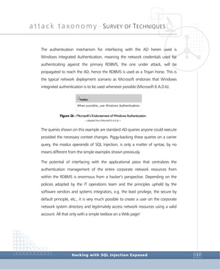 attack taxonomy •
SURVEY OF TECHNIQUES
Hacking with SQL Injection Exposed 137
The authentication mechanism for interfacing with the AD herein used is
Windows Integrated Authentication, meaning the network credentials used for
authenticating against the primary RDBMS, the one under attack, will be
propagated to reach the AD, hence the RDBMS is used as a Trojan horse. This is
the typical network deployment scenario as Microsoft endorses that Windows
integrated authentication is to be used whenever possible (Microsoft 6 A.D.b).
Figure 26 - Microsoft’s Endorsement of Windows Authentication
> adapted from (Microsoft 6 A.D.a) <
The queries shown on this example are standard AD queries anyone could execute
provided the necessary context changes. Piggy-backing these queries on a carrier
query, the modus operandis of SQL Injection, is only a matter of syntax, by no
means different from the simple examples shown previously.
The potential of interfacing with the applicational piece that centralizes the
authentication management of the entire corporate network resources from
within the RDBMS is enormous from a hacker’s perspective. Depending on the
policies adopted by the IT operations team and the principles upheld by the
software vendors and systems integrators, e.g. the least privilege, the secure by
default principle, etc., it is very much possible to create a user on the corporate
network system directory and legitimately access network resources using a valid
account. All that only with a simple textbox on a Web page!
 