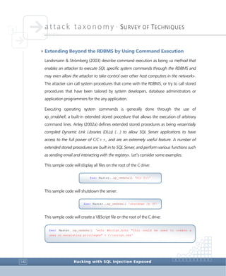 attack taxonomy •
SURVEY OF TECHNIQUES
Hacking with SQL Injection Exposed140
4Extending Beyond the RDBMS by Using Command Execution
Landsmann & Strömberg (2003) describe command execution as being «a method that
enables an attacker to execute SQL specific system commands through the RDBMS and
may even allow the attacker to take control over other host computers in the network».
The attacker can call system procedures that come with the RDBMS, or try to call stored
procedures that have been tailored by system developers, database administrators or
application programmers for the any application.
Executing operating system commands is generally done through the use of
xp_cmdshell, a built-in extended stored procedure that allows the execution of arbitrary
command lines. Anley (2002a) defines extended stored procedures as being «essentially
compiled Dynamic Link Libraries (DLLs) (…) to allow SQL Server applications to have
access to the full power of C/C++, and are an extremely useful feature. A number of
extended stored procedures are built in to SQL Server, and perform various functions such
as sending email and interacting with the registry». Let’s consider some examples:
This sample code will display all files on the root of the C drive:
This sample code will shutdown the server:
This sample code will create a VBScript file on the root of the C drive:
Exec Master..xp_cmdshell 'shutdown /s /f'
Exec Master..xp_cmdshell 'echo WScript.Echo "this could be used to create a
user or escalating privileges" > C:script.vbs'
Exec Master..xp_cmdshell 'Dir C:'
 