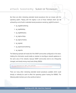 attack taxonomy •
SURVEY OF TECHNIQUES
Hacking with SQL Injection Exposed 141
But there are other interesting extended stored procedures that can tamper with the
operating system. Playing with the registry is one of those methods which can be
achieved by a set of built-in extended stored procedures named xp_regXXX functions:
• xp_regaddmultistring;
• xp_regdeletekey;
• xp_regdeletevalue;
• xp_regenumkeys;
• xp_regenumvalues;
• xp_regread;
• xp_regremovemultistring;
• xp_regwrite.
The following example will reveal all of the SNMP communities configured on the server.
Holding this information would enable an attacker to reconfigure network appliances in
the same area of the network, because SNMP communities tend to be infrequently
changed, and shared among many hosts (Anley 2002b):
There are many other interesting extended stored procedures available which could
directly or indirectly be used to affect the operating system hosting the RDBMS. The
following table mentions just a few worthy to look at:
exec xp_regenumvalues HKEY_LOCAL_MACHINE,
'SYSTEMCurrentControlSetServicessnmpparametersvalidcommunities'
 