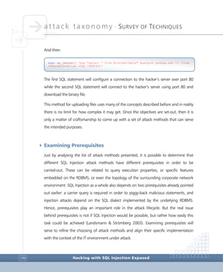 attack taxonomy •
SURVEY OF TECHNIQUES
Hacking with SQL Injection Exposed144
And then:
The first SQL statement will configure a connection to the hacker’s server over port 80
while the second SQL statement will connect to the hacker’s server using port 80 and
download the binary file.
This method for uploading files uses many of the concepts described before and in reality
there is no limit for how complex it may get. Once the objectives are set-out, then it is
only a matter of craftsmanship to come up with a set of attack methods that can serve
the intended purposes.
4 Examining Prerequisites
Just by analysing the list of attack methods presented, it is possible to determine that
different SQL Injection attack methods have different prerequisites in order to be
carried-out. These can be related to query execution properties, or specific features
embedded on the RDBMS, or even the topology of the surrounding corporate network
environment. SQL Injection as a whole also depends on two prerequisites already pointed
out earlier: a carrier query is required in order to piggy-back malicious statements, and
injection attacks depend on the SQL dialect implemented by the underlying RDBMS.
Hence, prerequisites play an important role in the attack lifecycle. But the real issue
behind prerequisites is not if SQL Injection would be possible, but rather how easily this
task could be achieved (Landsmann & Strömberg 2003). Examining prerequisites will
serve to refine the choosing of attack methods and align their specific implementation
with the context of the IT environment under attack.
exec xp_cmdshell 'bcp "select * from AttackerTable" queryout pwdump.exe -c -Craw
-SHackerSrvAlias -Usa -Ph8ck3r'
 