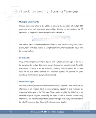 attack taxonomy •
SURVEY OF TECHNIQUES
Hacking with SQL Injection Exposed148
4Multiple Statements
Multiple statements refers to the ability of allowing the execution of multiple SQL
statements, where each statement is separated by a delimiter, e.g. a semicolon or the GO
separator. If in the product search example, the hacker typed in
then another second statement would be carried-out after the first causing the D drive, if
existing, to be formatted. Instead of using the semicolon, the GO separator would have
the very same effect.
4Comments
Many of the examples herein shown depend on “--”, SQL’s comment sign, at the end of
the query in order to discard the carrier query’s closing single quotation mark. The ability
to comment out parts of an SQL statement, meaning that the RDBMS will not take
notice of the SQL syntax followed by a comment symbol, will provide for syntax
consistency after the carrier query has been injected.
4Error Messages
Error messages can provide invaluable information about a system’s inner structures and
information if an injection attack is having progress, especially if error messages are
propagated all the way to the Web page. These can be raised by the RDBMS or in any
server-side script or program, or even by the injection itself as a means for outputting
information. The relevance of printed-out error messages was neatly demonstrated on
the «Real Environment Test» shown on the Experimenting chapter.
'; exec Master..xp_cmdshell 'format D: /q' --
 