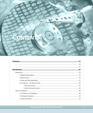• c o n t e n t s •
contents • c o n t e n t s •
Hacking with SQL Injection Exposed XV
CONTENTS
Contents.............................................................................................................................................15
List of Figures .......................................................................................................................................................... 20
List of Tables............................................................................................................................................................ 22
Introduction......................................................................................................................................23
Background............................................................................................................................................................. 24
4Webbed Organizations............................................................................................................................. 25
4About Security........................................................................................................................................... 30
4Introducing Web Applications.................................................................................................................. 36
4SQL Injection – The Research Topic.......................................................................................................... 43
4About SQL Injection..................................................................................................................................45
4Simple Conceptual Example.....................................................................................................................46
About This Research ............................................................................................................................................... 49
4The Problem and Challenges.................................................................................................................... 49
4The Research Question ............................................................................................................................. 50
4Purpose and Goals.................................................................................................................................... 50
 