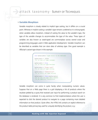 attack taxonomy •
SURVEY OF TECHNIQUES
Hacking with SQL Injection Exposed150
4Variable Morphism
Variable morphism is closely related to implicit type casting, but it differs on a crucial
point. Whereas in implicit casting a variable’s type remains unaltered as it is strong-typed,
when variables allow morphism, instead of casting the value to the variable’s type, the
type of the variable changes to accommodate the type of the value. These types of
variables are also known as weak-typed are commonplace across several script and
programming languages used in Web application development. Variable morphism can
be described as variables that can store data of arbitrary type. One good example is
VBScript’s variant type shown in this example:
Variable morphism can come in quite handy when manipulating numeric values.
Suppose that on a Web page there is a grid displaying a list of products where the
resultset yielded by a query that received user input for performing a product search on
the database is rendered. It is very common to find implementations where the user is
expected to click the desired product to navigate to a page containing more detailed
information on that product. Quite often, the HTML link contains an explicit reference to
the product table primary key used for uniquely identifying the product, e.g.:
Dim myVariable 'type still to be defined
myVariable = 32000
'It is now of type integer
myVariable = True
'It is now of type boolean
myVariable = "some text"
'It is now of type string
myVariable = "2006-01-01"
'It is still of type string
myVariable = CDate(myVariable)
'It is now of type Date thanks
'to an explicit conversion
 