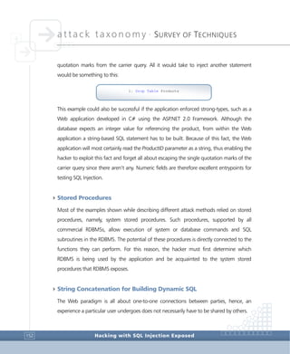attack taxonomy •
SURVEY OF TECHNIQUES
Hacking with SQL Injection Exposed152
quotation marks from the carrier query. All it would take to inject another statement
would be something to this:
This example could also be successful if the application enforced strong-types, such as a
Web application developed in C# using the ASP.NET 2.0 Framework. Although the
database expects an integer value for referencing the product, from within the Web
application a string-based SQL statement has to be built. Because of this fact, the Web
application will most certainly read the ProductID parameter as a string, thus enabling the
hacker to exploit this fact and forget all about escaping the single quotation marks of the
carrier query since there aren’t any. Numeric fields are therefore excellent entrypoints for
testing SQL Injection.
4Stored Procedures
Most of the examples shown while describing different attack methods relied on stored
procedures, namely, system stored procedures. Such procedures, supported by all
commercial RDBMSs, allow execution of system or database commands and SQL
subroutines in the RDBMS. The potential of these procedures is directly connected to the
functions they can perform. For this reason, the hacker must first determine which
RDBMS is being used by the application and be acquainted to the system stored
procedures that RDBMS exposes.
4String Concatenation for Building Dynamic SQL
The Web paradigm is all about one-to-one connections between parties, hence, an
experience a particular user undergoes does not necessarily have to be shared by others.
1; Drop Table Products
 
