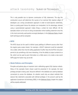 attack taxonomy •
SURVEY OF TECHNIQUES
Hacking with SQL Injection Exposed 153
This is only possible due to dynamic construction of SQL statements. The way this
construction occurs will determine the success of an eventual SQL Injection attack. If
developers use a string concatenation approach in order to build dynamic statements,
there is a pretty good chance the attacker can manipulate it to his advantage, whereas
using a parameterized approach makes things a whole lot more difficult. All the
examples shown so far trust on string concatenation when building statement since this
is the most commonly used practice amongst developers. In the Defensive Tactics chapter
both techniques will be compared.
4INTO
The INTO clause can be used to redirect query yieldings to different sources other than
the regular query output stream. For example, a SELECT statement could be outputted
into a table, rather than into the calling application’s buffer. Now the OUTFILE instruction
permits to do something a lot more interesting. It has the ability to output contents to a
file, which can be used to post information on a Web server or to create a new secret
ASPX page the hacker may use at will.
4Weak Policies and Principles
Principles and policies play an important role in defending against SQL Injection attacks.
Many of the examples herein shown could be prevented if, for example, the least
privilege principle is being used. Accounts defined in the database are used by database
connections to access the database. An attacker could only use attack methods that
execute SQL statements associated with defined privileges in the account used by the
application (Landsmann & Strömberg 2003). In the Defensive Tactics chapter this subject
will be properly addressed.
 