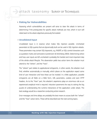 attack taxonomy •
SURVEY OF TECHNIQUES
Hacking with SQL Injection Exposed154
4 Poking for Vulnerabilities
Assessing which vulnerabilities are present will serve to steer the attack in terms of
determining if the prerequisites for specific attack methods are met, which in turn will
relate back to the attack objectives previously formulated.
4Unvalidated Input
Unvalidated input is in essence what makes SQL Injection possible. Unchecked
parameters to SQL queries that are dynamically built can be used in SQL Injection attacks.
These parameters may contain SQL keywords, e.g. INSERT, or SQL control characters such
as quotation marks and semicolons (Landsmann & Strömberg 2003). Determining where
and how user inputs are left unchecked is probably the hardest and most important step
of the whole attack lifecycle. This observation yields two action items the attacker must
attend to: the “where”, and the “how”.
The “where” part relates to applicational entrypoints, in other words, the attacker must
find, whether automatically or manually, which places on the application expect some
kind of user interaction and how these can be invoked. In a Web application, possible
entrypoints are all fields on a Web form, URL parameters, cookies and even HTTP
headers. As to the “how” part, the attacker’s experience plays an enormous role as an
experienced analytical mind is required. Induction pavements the way to solving the big
puzzle of understanding the runtime interactions of the application under attack. The
best analogy would be a researcher conducting action research.
Error messages and time delays are probably the best means to access both the “where”
and the “how” action items. These will be described over the next coming topics.
 