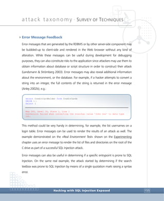 attack taxonomy •
SURVEY OF TECHNIQUES
Hacking with SQL Injection Exposed 155
4Error Message Feedback
Error messages that are generated by the RDBMS or by other server-side component may
be bubbled-up to client-side and rendered in the Web browser without any kind of
alteration. While these messages can be useful during development for debugging
purposes, they can also constitute risks to the application since attackers may use them to
obtain information about database or script structure in order to construct their attack
(Landsmann & Strömberg 2003). Error messages may also reveal additional information
about the environment, or the database. For example, if a hacker attempts to convert a
string into an integer, the full contents of the string is returned in the error message
(Anley 2002b), e.g.:
This method could be very handy in determining, for example, the list usernames on a
login table. Error messages can be used to render the results of an attack as well. The
example demonstrated on the «Real Environment Test» shown on the Experimenting
chapter uses an error message to render the list of files and directories on the root of the
C drive as part of a successful SQL Injection attack.
Error messages can also be useful in determining if a specific entrypoint is prone to SQL
Injection. On the same real example, the attack started by determining if the search
textbox was prone to SQL Injection by means of a single quotation mark raising a syntax
error.
select CreditCardHolder from CreditCards
UNION All
Select 1
Msg 245, Level 16, State 1, Line 1
Conversion failed when converting the nvarchar value 'John Doe' to data type
int.
 