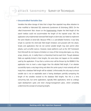 attack taxonomy •
SURVEY OF TECHNIQUES
Hacking with SQL Injection Exposed158
4Uncontrolled Variable Size
Variables that allow storage of data that is larger than expected may allow attackers to
enter modified or fabricated SQL statements (Landsmann & Strömberg 2003). On the
«Real Environment Test» shown on the Experimenting chapter the field length of the
search textbox could not accommodate the length of the injected script. Still, the
application only implemented restricted field length at client-side, but failed to implement
the same failsafe at server-side. Because HTML is a user-editable frontend, it was fairly
simple to override the client-side field length limitation and proceed with the attack.
Scripts and applications that do not control variable length may even permit other
attacks, such as buffer overrun. However, newer platforms such as the .NET Framework
from Microsoft do not impose a limitation on many of their strong data types, e.g. string,
arrays, streams, etc. In reality there is a theoretical hard-to-reach limit. Though database
fields are explicitly limited in their lengths, the same does not happen on the variables
used by the application. If true that a runtime error will be thrown by the RDBMS if the
application tries to insert a value bigger than the allotted field length, if an attacker
successfully injects a very large string and alters the carrier query it most certainly will not
imply that a database field length will be violated. Unfortunately the only way to ensure
variable size is not an exploitable asset is having developers painfully comparing the
length of the variables received to the database field lengths. Nor this is a time
consuming task, but some applications, typically Web applications, tend to undergo
rapid development cycles and short change-management plans, which completely
undermines the concept of comparing lengths.
 
