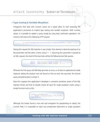 attack taxonomy •
SURVEY OF TECHNIQUES
Hacking with SQL Injection Exposed 159
4Type Casting & Variable Morphism
Entrypoints that deal with numeric values are a good place to start assessing the
application’s proneness to implicit type casting and variable morphism. With numeric
values, it is possible to exploit a query simply by using basic arithmetic operations. For
instance, let's look at the following HTTP request:
Testing this request for SQL Injection is very simple. One attempt is done by injecting 4' as
the parameter and the other is done using 3 + 1. Assuming this parameter is passed to
an SQL request, the result of the two tests will be the following two SQL queries:
Whereas the first query will definitely generate an error, or at least an applicational neatly
response stating the product was not found or that an error has occurred, the second
query will yield product number 4.
Now let’s suppose this application’s developer is someone somehow aware of the SQL
Injection threat and that he double checks all input for single quotation marks using a
simple function such as this:
Although the hacker found a nice and cool entrypoint for perpetrating an attack, the
numeric field, it is impossible to inject any complicated statements as single quotation
function escape(input )
escape = replace(input, "'", "''")
end function
SELECT * FROM Products WHERE ProdID = 4'
SELECT * FROM Products WHERE ProdID = 3 + 1
<a href="/eCommerceSite/productDetails.asp?ProdID=4">....</a>
 