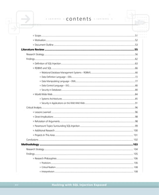 • c o n t e n t s •
contents • c o n t e n t s •
Hacking with SQL Injection ExposedXVI
4Scope..........................................................................................................................................................51
4Motivation..................................................................................................................................................52
4Document Outline.....................................................................................................................................53
Literature Review.............................................................................................................................55
Research Strategy.....................................................................................................................................................56
Findings....................................................................................................................................................................62
4Definition of SQL Injection.........................................................................................................................63
4RDBMS and SQL ........................................................................................................................................66
4Relational Database Management Systems – RDBMS.............................................................................66
4Data Definition Language – DDL..............................................................................................................72
4Data Manipulating Language – DML.......................................................................................................77
4Data Control Language – DCL..................................................................................................................80
4Security in Databases................................................................................................................................80
4World Wide Web.......................................................................................................................................84
4Systems Architectures...............................................................................................................................85
4Security in Applications on the Wild Wild Web.......................................................................................91
Critical Analysis.........................................................................................................................................................96
4Lessons Learned.........................................................................................................................................96
4Direct Implications .....................................................................................................................................98
4Refutation of Arguments...........................................................................................................................98
4Paramount Topics Surrounding SQL-Injection..........................................................................................99
4Additional Research................................................................................................................................ 100
4Projects In This Area................................................................................................................................ 101
Conclusions........................................................................................................................................................... 102
Methodology ..................................................................................................................................103
Research Strategy.................................................................................................................................................. 104
Findings................................................................................................................................................................. 105
4Research Philosophies............................................................................................................................. 106
4Positivism................................................................................................................................................ 106
4Critical Realism....................................................................................................................................... 108
4Interpretivism......................................................................................................................................... 108
 