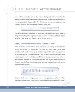 attack taxonomy •
SURVEY OF TECHNIQUES
Hacking with SQL Injection Exposed160
marks will be rendered as strings, thus making the injected statements useless. For
example, inserting values on a table would be impossible. Suppose the hacker wanted to
insert a new entry into the users table. If he did not mind using a numeric username and
a numeric password, then the following statement would work:
It would work for the simple reason the RDBMS will automatically cast numeric values to
string values implicitly if the target column is of type char, or varchar (see Table 3 - Explicit
and Implicit Type Conversions in MS SQL Server 2005 on page 149.
4Single Quotation Marks in Building Dynamic Queries
If the application or one of its stored procedures uses string concatenation for
constructing dynamic SQL statements, then there is a pretty good chance single
quotation marks on the carrier query can be manipulated in order to piggy-back a
second statement. On the «Real Environment Test» shown on the Experimenting chapter,
a single quotation mark on a textbox was all it took to cause a syntax error and raising an
error message. But there are cases where developers filter single quotation marks as in
the above example. Fortunately, there are ways to conceal single quotation marks or even
discard the need for them:
Using the char function it was possible to describe a string on a statement event without
using any quotation marks. This technique can be extrapolated to other scenarios as well.
insert into users values(777,
char(0x63)+char(0x68)+char(0x72)+char(0x69)+char(0x73),
char(0x63)+char(0x68)+char(0x72)+char(0x69)+char(0x73),
0xffff)
insert into users values(776,123,123,xffff)
 