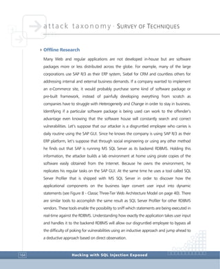 attack taxonomy •
SURVEY OF TECHNIQUES
Hacking with SQL Injection Exposed164
4Offline Research
Many Web and regular applications are not developed in-house but are software
packages more or less distributed across the globe. For example, many of the large
corporations use SAP R/3 as their ERP system, Siebel for CRM and countless others for
addressing internal and external business demands. If a company wanted to implement
an e-Commerce site, it would probably purchase some kind of software package or
pre-built framework, instead of painfully developing everything from scratch as
companies have to struggle with Heterogeneity and Change in order to stay in business.
Identifying if a particular software package is being used can work to the offender’s
advantage even knowing that the software house will constantly search and correct
vulnerabilities. Let’s suppose that our attacker is a disgruntled employee who carries is
daily routine using the SAP GUI. Since he knows the company is using SAP R/3 as their
ERP platform, let’s suppose that through social engineering or using any other method
he finds out that SAP is running MS SQL Server as its backend RDBMS. Holding this
information, the attacker builds a lab environment at home using pirate copies of the
software easily obtained from the Internet. Because he owns the environment, he
replicates his regular tasks on the SAP GUI. At the same time he uses a tool called SQL
Server Profiler that is shipped with MS SQL Server in order to discover how the
applicational components on the business layer convert user input into dynamic
statements (see Figure 8 - Classic Three-Tier Web Architecture Model on page 40). There
are similar tools to accomplish the same result as SQL Server Profiler for other RDBMS
vendors. These tools enable the possibility to sniff which statements are being executed in
real-time against the RDBMS. Understanding how exactly the application takes user input
and handles it to the backend RDBMS will allow our disgruntled employee to bypass all
the difficulty of poking for vulnerabilities using an inductive approach and jump ahead to
a deductive approach based on direct observation.
 