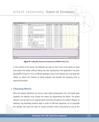 attack taxonomy •
SURVEY OF TECHNIQUES
Hacking with SQL Injection Exposed 165
Figure 29 - Sniffing SQL Statements Processed by the RDBMS in Real-Time
In the comfort of his home, the offender can take as much time as he wants to study
and prepare the attack without taking any risks. Discovering if the application has been
developed in-house or if it is a software package is very much relevant as it may allow the
hacker to reduce the chances of being exposed and provide the necessary time to
optimize the attack.
4 Choosing Means
Once the attacks objectives are set-out, tools ready, prerequisites met, and weak spots
targeted, the attacker must choose the means for perpetrating the attack. The attack
lifecycle must be seen as an upward spiral mounting throughout the attack’s lifespan as
attackers may iteratively combine steps in order to fulfil their objectives. So it is plausible
the attacker will revisit this step on several occasions when accounting for any of the
 