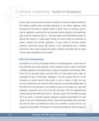 attack taxonomy •
SURVEY OF TECHNIQUES
Hacking with SQL Injection Exposed166
previous steps. Choosing means will allow the attacker to choose the delivery method for
the malicious payload which ultimately, depending on the attack’s objectives, could
encompass the full extent of available means of attack. There are numerous ways to
inject an application, spanning from very low-level network protocols to the application
layer of the OSI model (see Figure 5 - The Seven Layers of the OSI Model on page 32).
Because SQL Injection is a logical type of attack, the author prefers to concentrate on
delivery methods that promote exploitation of logic instead of low-level network
protocols. Furthermore, though SQL Injection is not a Web-specific issue, a webbed
environment will be used to describe the delivery methods as the Web offers an ample
scenario easily extrapolated to other contexts.
4Web Form Manipulation
An attacker can use forms, the typical frontend of a tiered application, to enter parts of
SQL statements such as SQL keywords, control characters or data in order to manipulate
underlying application server-side scripts or programs (Landsmann & Strömberg 2003).
Forms do not necessarily expose user-input fields, but they always contain fields for
controlling the flow of information. Regardless if the form exposes fields for human
interaction, or internal fields for flow control, or even a mixture of both, the most
common configuration, still, within the HTML code there are client-side editable fields. At
first Web forms may perceived as non-editable as they are the output of a server-side
application component, but it has to do with the basics. HTTP, the application-level
protocol used by Web traffic (see Figure 5 - The Seven Layers of the OSI Model on page
32) is, by nature, a sessionless protocol designed to operate disconnected of its data
source. In some rare, limited periods, there is a data exchange between client and server,
but once the client has everything he needs, the connection is severed and the user
navigates the page offline. The browser is the piece that handles this offline handling of
 