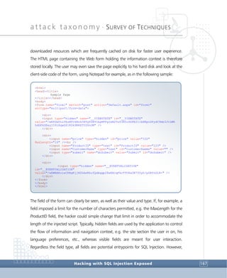 attack taxonomy •
SURVEY OF TECHNIQUES
Hacking with SQL Injection Exposed 167
downloaded resources which are frequently cached on disk for faster user experience.
The HTML page containing the Web form holding the information context is therefore
stored locally. The user may even save the page explicitly to his hard disk and look at the
client-side code of the form, using Notepad for example, as in the following sample:
The field of the form can clearly be seen, as well as their value and type. If, for example, a
field imposed a limit for the number of characters permitted, e.g. the MaxLength for the
ProductID field, the hacker could simple change that limit in order to accommodate the
length of the injected script. Typically, hidden fields are used by the application to control
the flow of information and navigation context, e.g. the site section the user in on, his
language preferences, etc., whereas visible fields are meant for user interaction.
Regardless the field type, all fields are potential entrypoints for SQL Injection. However,
<html>
<head><title>
Sample Page
</title></head>
<body>
<form name="form1" method="post" action="Default.aspx" id="form1"
enctype="multipart/form-data">
<div>
<input type="hidden" name="__VIEWSTATE" id="__VIEWSTATE"
value="/wEPDwULLTEzMTU4Nzk0NTQPZBYCAgMPFgIeB2VuY3R5cGUFE211bHRpcGFydC9mb3JtLWR
hdGFkZEeyI59iHqwSX1KSk9BRXTYZ8nOM" />
</div>
<div>
<input name="price" type="hidden" id="price" value="332"
MaxLength="10" /><br />
<input name="ProductID" type="text" id="ProductID" value="123" />
<input name="CustomerName" type="text" id="CustomerNamme" value="" />
<input type="submit" name="doSubmit" value="Submit" id="doSubmit" />
</div>
<div>
<input type="hidden" name="__EVENTVALIDATION"
id="__EVENTVALIDATION"
value="/wEWBAKoieCRBgKjjN2hAwKbufQdAqqp28wHXcqFkrTTO8aON7Y0yh/p6BfnGL8=" />
</div>
</form>
</body>
</html>
 