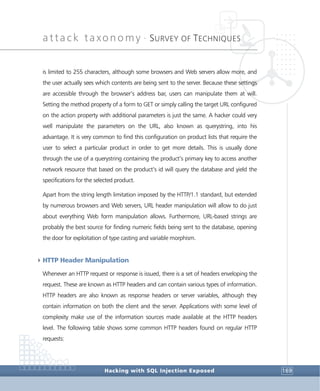 attack taxonomy •
SURVEY OF TECHNIQUES
Hacking with SQL Injection Exposed 169
is limited to 255 characters, although some browsers and Web servers allow more, and
the user actually sees which contents are being sent to the server. Because these settings
are accessible through the browser’s address bar, users can manipulate them at will.
Setting the method property of a form to GET or simply calling the target URL configured
on the action property with additional parameters is just the same. A hacker could very
well manipulate the parameters on the URL, also known as querystring, into his
advantage. It is very common to find this configuration on product lists that require the
user to select a particular product in order to get more details. This is usually done
through the use of a querystring containing the product’s primary key to access another
network resource that based on the product’s id will query the database and yield the
specifications for the selected product.
Apart from the string length limitation imposed by the HTTP/1.1 standard, but extended
by numerous browsers and Web servers, URL header manipulation will allow to do just
about everything Web form manipulation allows. Furthermore, URL-based strings are
probably the best source for finding numeric fields being sent to the database, opening
the door for exploitation of type casting and variable morphism.
4HTTP Header Manipulation
Whenever an HTTP request or response is issued, there is a set of headers enveloping the
request. These are known as HTTP headers and can contain various types of information.
HTTP headers are also known as response headers or server variables, although they
contain information on both the client and the server. Applications with some level of
complexity make use of the information sources made available at the HTTP headers
level. The following table shows some common HTTP headers found on regular HTTP
requests:
 