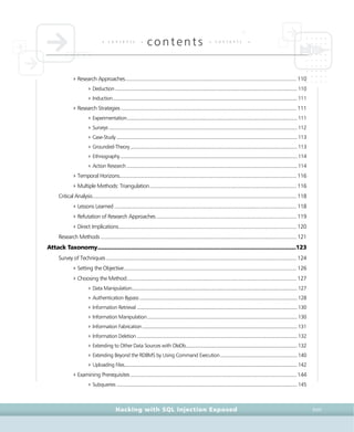 • c o n t e n t s •
contents • c o n t e n t s •
Hacking with SQL Injection Exposed XVII
4Research Approaches..............................................................................................................................110
4Deduction .............................................................................................................................................. 110
4Induction................................................................................................................................................ 111
4Research Strategies .................................................................................................................................111
4Experimentation..................................................................................................................................... 111
4Surveys................................................................................................................................................... 112
4Case-Study ............................................................................................................................................. 113
4Grounded-Theory .................................................................................................................................. 113
4Ethnography.......................................................................................................................................... 114
4Action Research ..................................................................................................................................... 114
4Temporal Horizons..................................................................................................................................116
4Multiple Methods: Triangulation............................................................................................................116
Critical Analysis......................................................................................................................................................118
4Lessons Learned ......................................................................................................................................118
4Refutation of Research Approaches .......................................................................................................119
4Direct Implications...................................................................................................................................120
Research Methods ................................................................................................................................................121
Attack Taxonomy............................................................................................................................123
Survey of Techniques............................................................................................................................................124
4Setting the Objective...............................................................................................................................126
4Choosing the Method.............................................................................................................................127
4Data Manipulation................................................................................................................................. 127
4Authentication Bypass........................................................................................................................... 128
4Information Retrieval ............................................................................................................................. 130
4Information Manipulation..................................................................................................................... 130
4Information Fabrication......................................................................................................................... 131
4Information Deletion ............................................................................................................................. 132
4Extending to Other Data Sources with OleDb....................................................................................... 132
4Extending Beyond the RDBMS by Using Command Execution............................................................ 140
4Uploading Files....................................................................................................................................... 142
4Examining Prerequisites ..........................................................................................................................144
4Subqueries ............................................................................................................................................. 145
 