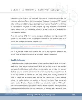 attack taxonomy •
SURVEY OF TECHNIQUES
Hacking with SQL Injection Exposed 173
construction of a dynamic SQL statement, then there is a chance to manipulate the
headers in order to perform a SQL Injection attack. The special thing about HTTP headers
is the fact they cannot be manipulated using a regular browser. The attacker would have
to use some third party tool, or build a program, e.g. using the System.Net.WebClient
class of the Microsoft .NET Framework, in order to be able to issue an HTTP request and
manipulate the headers.
As a real example, ILIAS Open Source, a popular Web-based learning management
system had, and maybe still has, an entrypoint vulnerable to SQL Injection at the HTTP
header level as they implement the following logic:
The HTTP_REFERER header which contains the URL of the page that referenced the
request could be easily manipulated in order to inject malicious statements.
4Cookie Poisoning
Cookies are text files stored by the browser on the user’s hard disk on behalf of the Web
application. These have a maximum size of 4 KB and are used to persist user settings
such as preferred language, preferred currency, etc., so the next time the user accesses
the Web resource, contents get automatically contextualized to the user’s preferences. It
is also very common to authenticate users using cookies, thus avoiding the hassle of
filling in a login and a password each time the user uses the site. There is another
category of cookies that are not persisted to the user’s hard disk. These are named
session cookies. They have the same limitations and role, but live inside an HTTP header
sent back and forward throughout the duration of the site experience. Although cookies
hold very limited information, because their role is to primarily hold user-specific data
$sql="INSERT INTO tracking_temp VALUES('$HTTP_REFERER')"
 