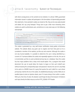 attack taxonomy •
SURVEY OF TECHNIQUES
Hacking with SQL Injection Exposed174
with direct consequences on the contents to be rendered, it is almost 100% guaranteed
information stored in cookies will participate in the formulation of dynamically generated
SQL statements. Since persistent cookies are stored on file, they can be very easily located
and edited, let’s say using Notepad. Things start to get a little more interesting when
cookies are used to authenticate users, sometimes on a very naive way as in the following
real example:
This cookie is generated by a very well known certification study guides e-Commerce
website. This website allows any guest user to register and from that point on he is
considered a member of the website, just like any real customer. Although this cookie is
not very human-readable, it is possible to determine the user is being identified by a
numeric id. If someone deletes the cookie and repeatedly registers on the site, the user id
is incremented, just like an auto-numbered primary key on a database. Now this cookie
has two major problems that a sharp mind would exploit. First, a program that would
decrement the user id would allow the hacker to logon on that user’s behalf even
without knowing the corresponding login and password. Second, the user id is very likely
to be used on a WHERE clause of a query that queries the user’s table for a user whose
primary key matches the id on the cookie. As established previously, numeric fields are an
excellent place to start an injection attack, even if it means doing it from within a cookie.
With just a few lines of code, the attacker could forget all about the browser’s limitations
and inject directly the Web resource via the HTTP_COOKIE HTTP header.
CFID□1942327□www.testking.com/□1536□2381306624□32006981□2214985776□29804244□*□CFTOKEN
69749902□www.testking.com/□1536□2381306624□32006981□2215085776□29804244□*□USERID□3812
46□www.testking.com/□1536□1669978496□30206549□2485775776□29804244□*□USERVALID□CD1B970
B%2DB8E4%2D41E8%2D85DC%2D2EE2F13F2B4F□www.testking.com/□1536□4117451264□29819516□3108
155632□29813508□*□CARTID□0□www.testking.com/□1536□1462948352□30215813□3108355632□2981
3508□*□AFFILIATION□0□www.testking.com/□1536□3061045632□30005383□2485875776□29804244□*
 