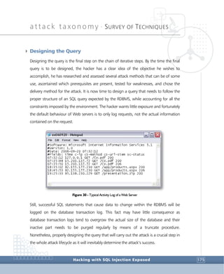 attack taxonomy •
SURVEY OF TECHNIQUES
Hacking with SQL Injection Exposed 175
4 Designing the Query
Designing the query is the final step on the chain of iterative steps. By the time the final
query is to be designed, the hacker has a clear idea of the objective he wishes to
accomplish, he has researched and assessed several attack methods that can be of some
use, ascertained which prerequisites are present, tested for weaknesses, and chose the
delivery method for the attack. It is now time to design a query that needs to follow the
proper structure of an SQL query expected by the RDBMS, while accounting for all the
constraints imposed by the environment. The hacker wants little exposure and fortunately
the default behaviour of Web servers is to only log requests, not the actual information
contained on the request.
Figure 30 - Typical Activity Log of a Web Server
Still, successful SQL statements that cause data to change within the RDBMS will be
logged on the database transaction log. This fact may have little consequence as
database transaction logs tend to overgrow the actual size of the database and their
inactive part needs to be purged regularly by means of a truncate procedure.
Nonetheless, properly designing the query that will carry out the attack is a crucial step in
the whole attack lifecycle as it will inevitably determine the attack’s success.
 
