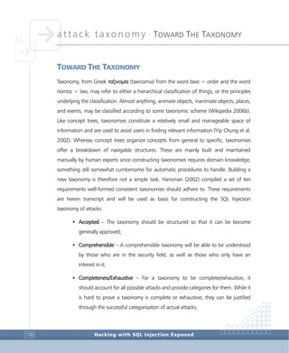 attack taxonomy •
TOWARD THE TAXONOMY
Hacking with SQL Injection Exposed176
TOWARD THE TAXONOMY
Taxonomy, from Greek ταξινομία (taxinomia) from the word taxis = order and the word
nomos = law, may refer to either a hierarchical classification of things, or the principles
underlying the classification. Almost anything, animate objects, inanimate objects, places,
and events, may be classified according to some taxonomic scheme (Wikipedia 2006b).
Like concept trees, taxonomies constitute a relatively small and manageable space of
information and are used to assist users in finding relevant information (Yip Chung et al.
2002). Whereas concept trees organize concepts from general to specific, taxonomies
offer a breakdown of navigable structures. These are mainly built and maintained
manually by human experts since constructing taxonomies requires domain knowledge,
something still somewhat cumbersome for automatic procedures to handle. Building a
new taxonomy is therefore not a simple task. Hansman (2002) compiled a set of ten
requirements well-formed consistent taxonomies should adhere to. These requirements
are herein transcript and will be used as basis for constructing the SQL Injection
taxonomy of attacks:
• Accepted – The taxonomy should be structured so that it can be become
generally approved;
• Comprehensible – A comprehensible taxonomy will be able to be understood
by those who are in the security field, as well as those who only have an
interest in it;
• Completeness/Exhaustive – For a taxonomy to be complete/exhaustive, it
should account for all possible attacks and provide categories for them. While it
is hard to prove a taxonomy is complete or exhaustive, they can be justified
through the successful categorisation of actual attacks;
 