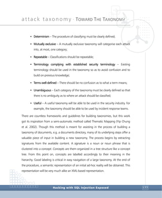 attack taxonomy •
TOWARD THE TAXONOMY
Hacking with SQL Injection Exposed 177
• Determinism – The procedure of classifying must be clearly defined;
• Mutually exclusive – A mutually exclusive taxonomy will categorise each attack
into, at most, one category;
• Repeatable – Classifications should be repeatable;
• Terminology complying with established security terminology – Existing
terminology should be used in the taxonomy so as to avoid confusion and to
build on previous knowledge;
• Terms well-defined – There should be no confusion as to what a term means;
• Unambiguous – Each category of the taxonomy must be clearly defined so that
there is no ambiguity as to where an attack should be classified;
• Useful – A useful taxonomy will be able to be used in the security industry. For
example, the taxonomy should be able to be used by incident response teams.
There are countless frameworks and guidelines for building taxonomies, but this work
got its inspiration from a semi-automatic method called Thematic Mapping (Yip Chung
et al. 2002). Though this method is meant for assisting in the process of building a
taxonomy of documents, e.g. a documents directory, many of its underlying steps offer a
valuable piece of input in building a new taxonomy. The process begins by extracting
signatures from the available content. A signature is a noun or noun phrase that is
clustered into a concept. Concepts are them organized in a tree structure like a concept
tree. From this point on, concepts are labelled accordingly to their meaning in the
hierarchy. Good labeling is critical in easy navigation of a large taxonomy. At the end of
the procedure, a semantic representation of an initial ad-hoc reality will be obtained. This
representation will be very much alike an XML-based representation.
 