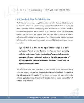 attack taxonomy •
TOWARD THE TAXONOMY
Hacking with SQL Injection Exposed178
4 Unifying Definition for SQL Injection
The first step of partitioning a body of Knowledge is to define the subject that is going to
be structured. The critical literature review process revealed that literature sources do
share a somewhat common understanding of the research topic, still, a global definition
has never been proposed (see «Definition for SQL Injection» on the Literature Review
chapter). For this reason, and because there is enough support evidence, a unifying
definition for SQL Injection is herein proposed. From this point on the following proposed
definition will be used as underlying principle whenever SQL Injection is in some manner
referred to:
SQL Injection is a flaw on the input validation logic of a tiered
application that via a valid frontend receives user input containing
malicious patterns used on the construction of a dynamically-generated
legitimate SQL query, ultimately leading to the arbitrary execution of
SQL and operating system commands on the hacker’s behalf using the
application’s security context.
This definition is based upon three pillars, or main causative factors, formulated during
the critical literature review phase: i) dynamically-generated string literals; ii) embedding
into SQL statements; iii) escaping. These factors are transversally cross-sectioned by
a) tiered application model; b) user input validation logic; c) textual representation of
database query semantics.
 