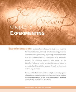 Hacking with SQL Injection Exposed
Chapter 5
EXPERIMENTING
Experimentation is a classic form of research that owes much to
the Natural Sciences, although it features strongly in social
science research, particularly psychology. Experimentation
is all about cause-effect and is the pinnacle of positivistic
research. In positivistic research, also known as the
Scientific Method, a model for describing the problem is
formulated and its variables isolated through environment
control, e. g. samples.
The purpose of this chapter is to build internal validity by experimenting against a
real test subject on a production environment. Experimenting will be conducted
using the proposed taxonomy has basis for perpetrating the attack by iteratively
following the steps described on the attack lifecycle.
 