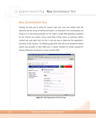 experimenting •
REAL ENVIRONMENT TEST
Hacking with SQL Injection Exposed188
REAL ENVIRONMENT TEST
Probably the best way to clarify the research topic even more and validate both the
taxonomy and the survey of existing techniques is to step-down from conceptuality and
move-on to a real working example. For this matter a simple Web application published
on the Internet was chosen during casual Web surfing where no particular elective
method was used apart from the fact it was very easy to determine the application’s
proneness to SQL Injection. The following page which URL will not be revealed for ethical
reasons was accessed on April 2006 and is a portal intended for scholars looking for
research fellowships and grants in various scientific fields.
Figure 32 - Public Page Used for Proof of Concept
 